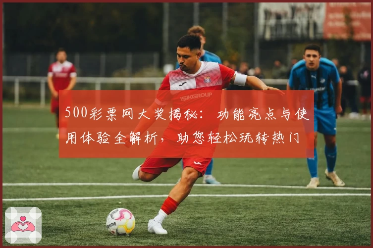 500彩票网大奖揭秘：功能亮点与使用体验全解析，助您轻松玩转热门服务