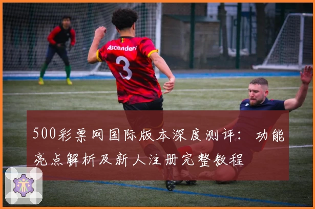 500彩票网国际版本深度测评：功能亮点解析及新人注册完整教程