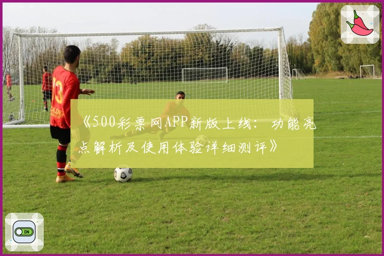 《500彩票网APP新版上线：功能亮点解析及使用体验详细测评》