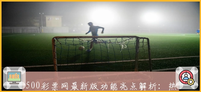 500彩票网最新版功能亮点解析:热门服务与新手注册教程详解