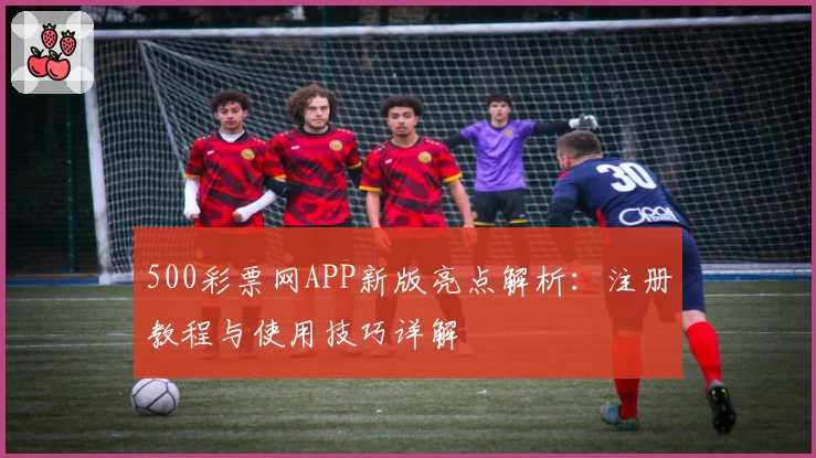 500彩票网APP新版亮点解析：注册教程与使用技巧详解