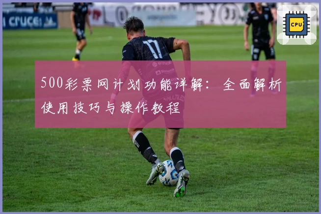 500彩票网计划功能详解：全面解析使用技巧与操作教程