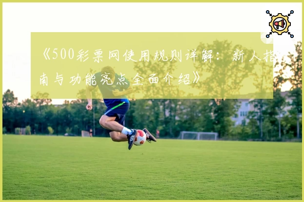 《500彩票网使用规则详解：新人指南与功能亮点全面介绍》