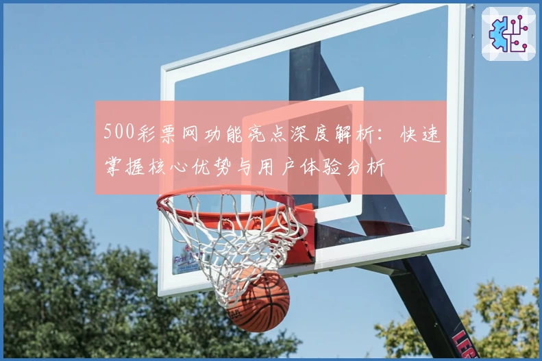 500彩票网功能亮点深度解析：快速掌握核心优势与用户体验分析