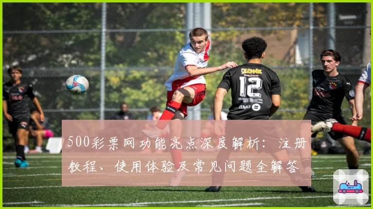 500彩票网功能亮点深度解析：注册教程、使用体验及常见问题全解答