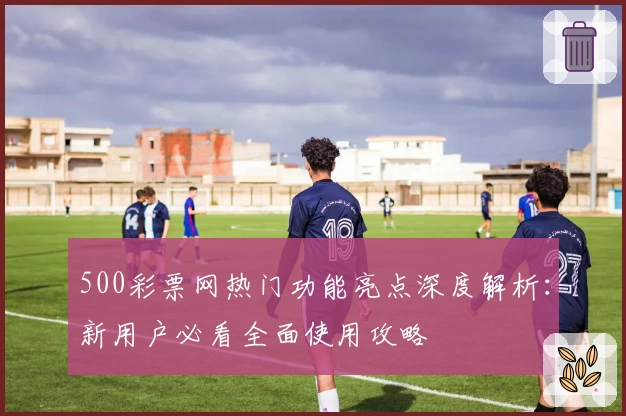 500彩票网热门功能亮点深度解析:新用户必看全面使用攻略