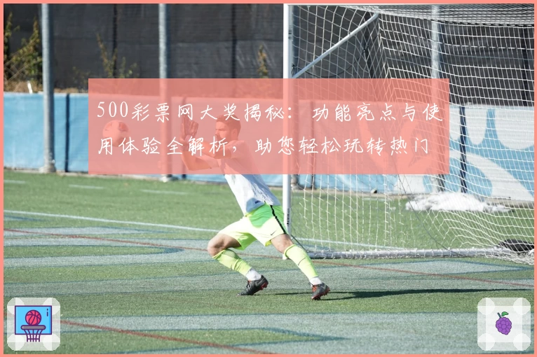 500彩票网大奖揭秘：功能亮点与使用体验全解析，助您轻松玩转热门服务