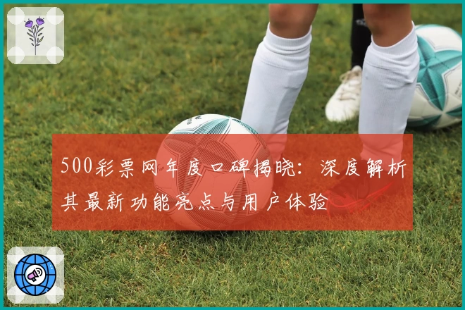 500彩票网年度口碑揭晓：深度解析其最新功能亮点与用户体验