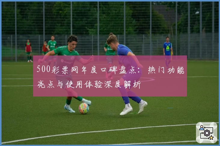 500彩票网年度口碑盘点：热门功能亮点与使用体验深度解析